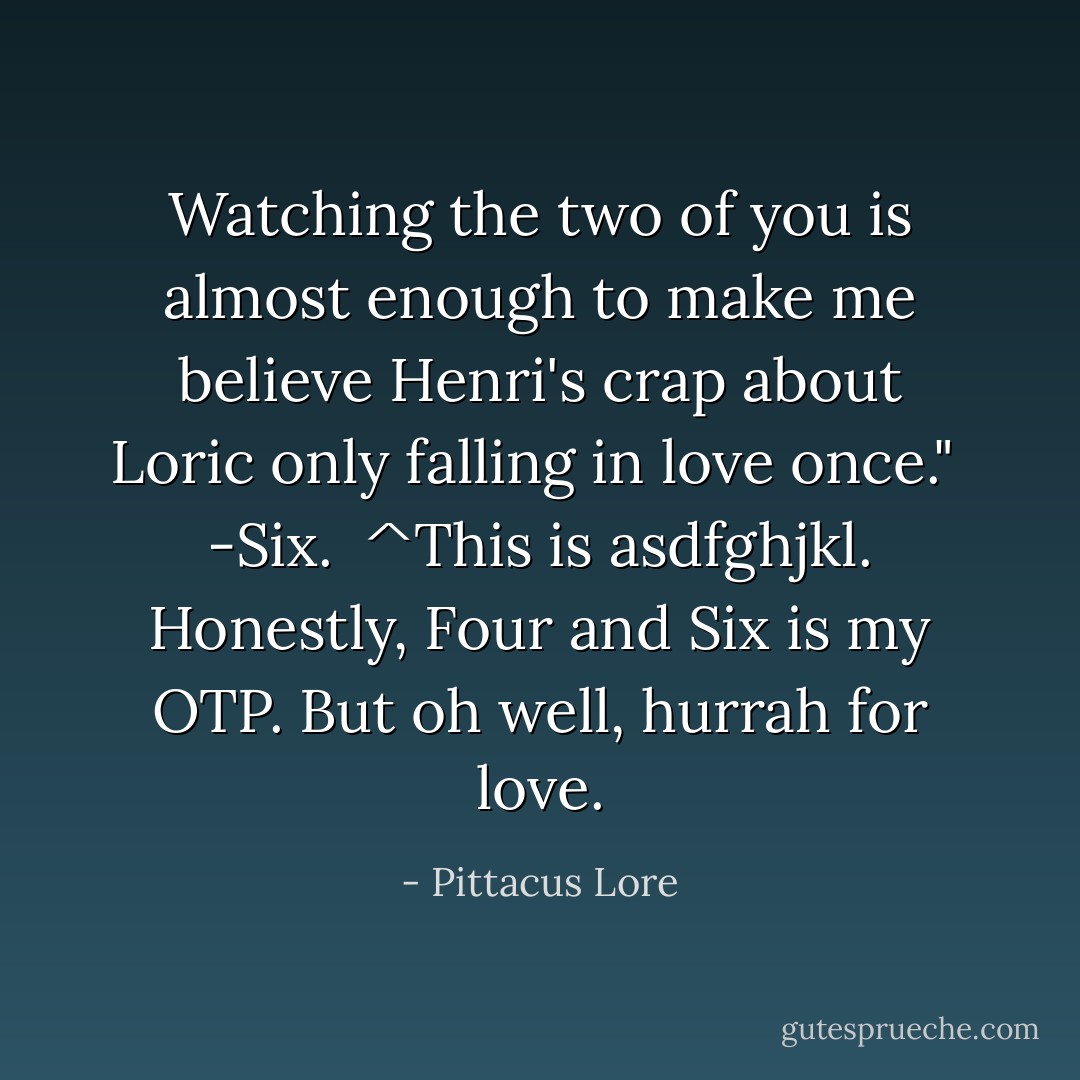 Watching the two of you is almost enough to make me believe Henri's crap about Loric only falling in love once."<br /><br />-Six.<br /><br />^This is asdfghjkl. Honestly, Four and Six is my OTP. But oh well, hurrah for love. - Pittacus Lore
