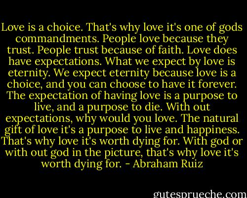 Love is a choice. That's why love it's one of gods commandments. People love because they trust. People trust because of faith. Love does have expectations. What we expect by love is eternity. We expect eternity because love is a choice, and you can choose to have it forever. The expectation of having love is a purpose to live, and a purpose to die. With out expectations, why would you love. The natural gift of love it's a purpose to live and happiness. That's why love it's worth dying for. With god or with out god in the picture, that's why love it's worth dying for. - Abraham Ruiz