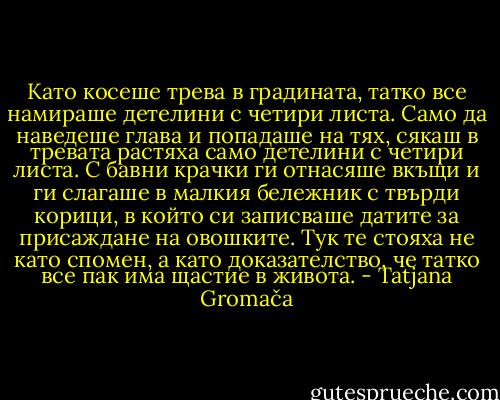 Като косеше трева в градината, татко все намираше детелини с четири листа. Само да наведеше глава и попадаше на тях, сякаш в тревата растяха само детелини с четири листа. С бавни крачки ги отнасяше вкъщи и ги слагаше в малкия бележник с твърди корици, в който си записваше датите за присаждане на овошките. Тук те стояха не като спомен, а като доказателство, че татко все пак има щастие в живота. - Tatjana Gromača