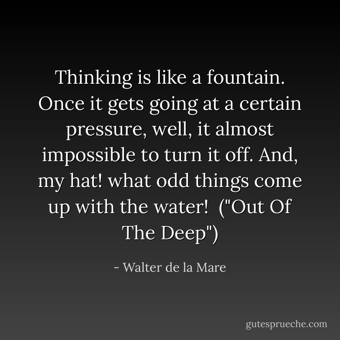 Thinking is like a fountain. Once it gets going at a certain pressure, well, it almost impossible to turn it off. And, my hat! what odd things come up with the water!<br /><br />("Out Of The Deep") - Walter de la Mare