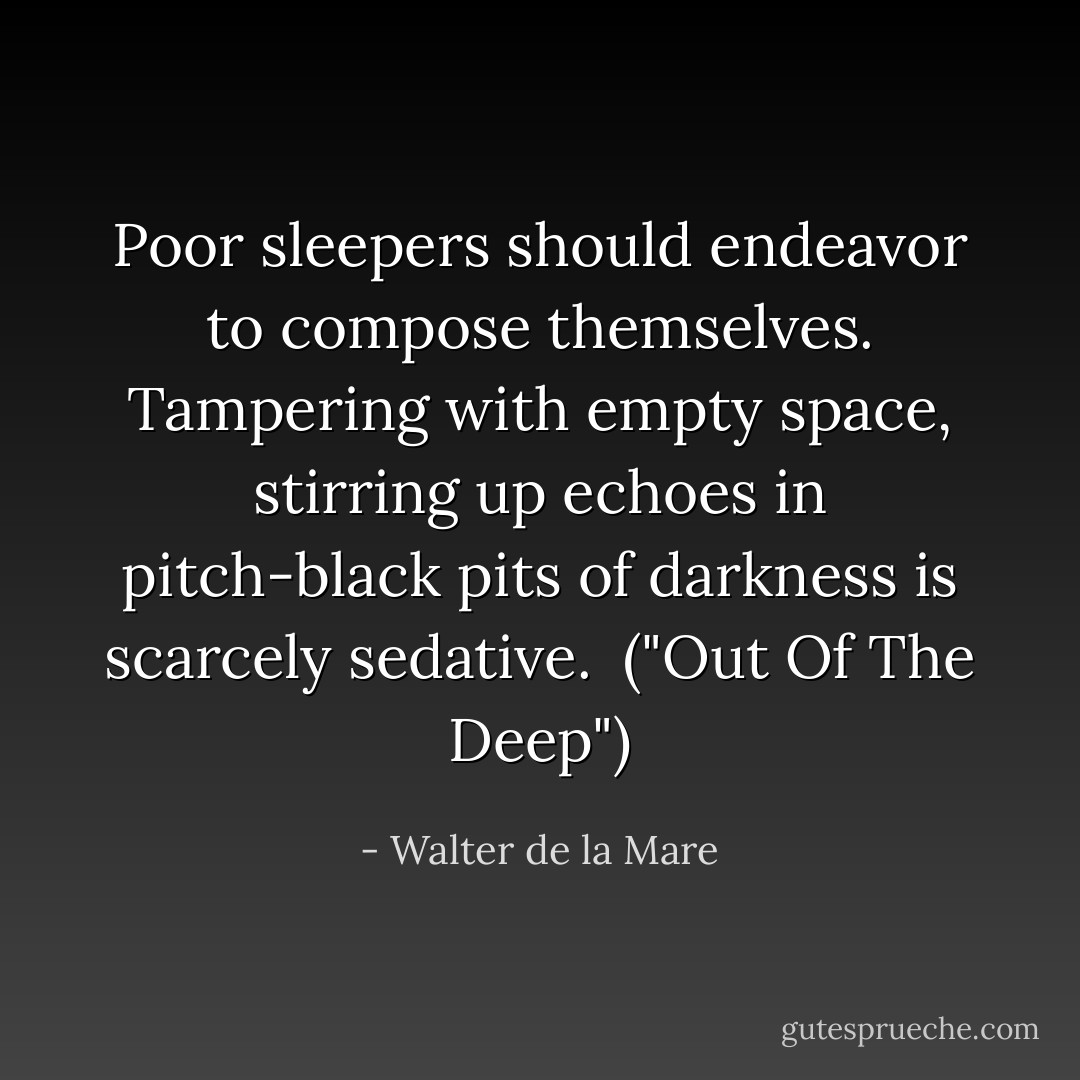 Poor sleepers should endeavor to compose themselves. Tampering with empty space, stirring up echoes in pitch-black pits of darkness is scarcely sedative.<br /><br />("Out Of The Deep") - Walter de la Mare