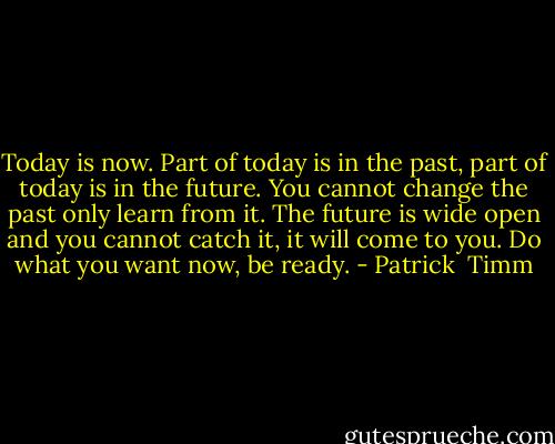 Today is now. Part of today is in the past, part of today is in the future. You cannot change the past only learn from it. The future is wide open and you cannot catch it, it will come to you. Do what you want now, be ready. - Patrick  Timm