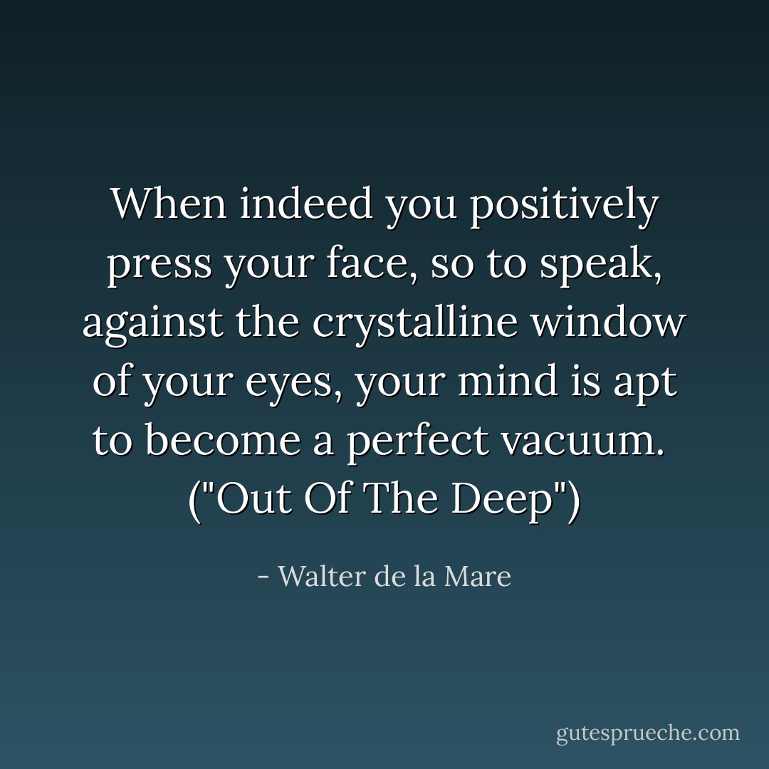 When indeed you positively press your face, so to speak, against the crystalline window of your eyes, your mind is apt to become a perfect vacuum.<br /><br />("Out Of The Deep") - Walter de la Mare
