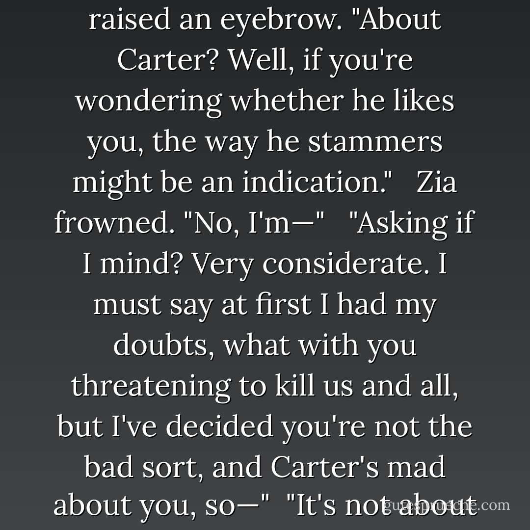 Not long," Zia said. "I wanted to talk to you before [Carter and Amos] come back." <br /> [Sadie] raised an eyebrow. "About Carter? Well, if you're wondering whether he likes you, the way he stammers might be an indication." <br /> Zia frowned. "No, I'm—" <br /> "Asking if I mind? Very considerate. I must say at first I had my doubts, what with you threatening to kill us and all, but I've decided you're not the bad sort, and Carter's mad about you, so—"<br /> "It's not about Carter."<br /> "Oops. Could you just forget what I said, then? - Rick Riordan