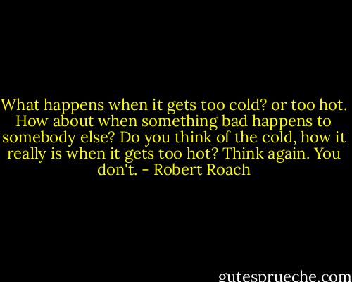 What happens when it gets too cold? or too hot. How about when something bad happens to somebody else? Do you think of the cold, how it really is when it gets too hot? Think again. You don't. - Robert Roach