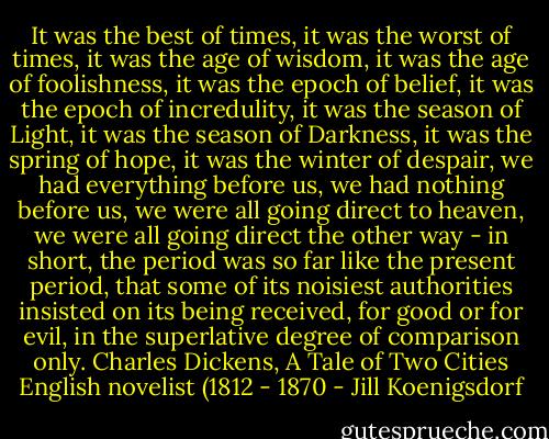It was the best of times, it was the worst of times, it was the age of wisdom, it was the age of foolishness, it was the epoch of belief, it was the epoch of incredulity, it was the season of Light, it was the season of Darkness, it was the spring of hope, it was the winter of despair, we had everything before us, we had nothing before us, we were all going direct to heaven, we were all going direct the other way - in short, the period was so far like the present period, that some of its noisiest authorities insisted on its being received, for good or for evil, in the superlative degree of comparison only.<br />Charles Dickens, A Tale of Two Cities<br />English novelist (1812 - 1870 - Jill Koenigsdorf