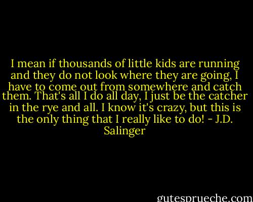 I mean if thousands of little kids are running and they do not look where they are going, I have to come out from somewhere and catch them. That's all I do all day, I just be the catcher in the rye and all. I know it's crazy, but this is the only thing that I really like to do! - J.D. Salinger