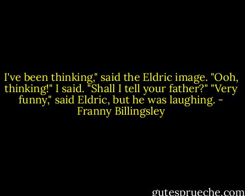 I've been thinking," said the Eldric image.<br />"Ooh, thinking!" I said. "Shall I tell your father?"<br />"Very funny," said Eldric, but he was laughing. - Franny Billingsley