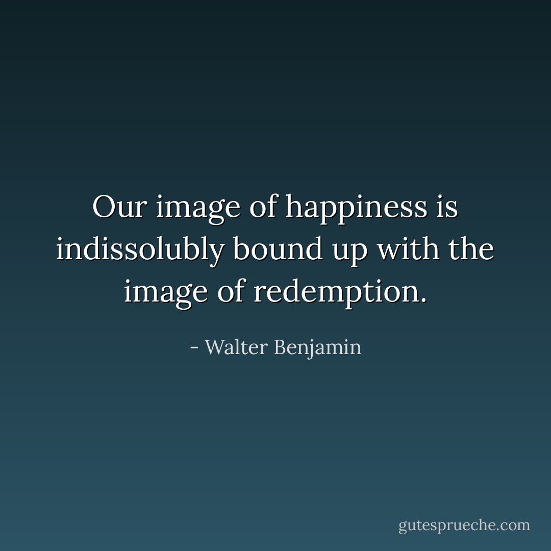 Our image of happiness is indissolubly bound up with the image of redemption. - Walter Benjamin