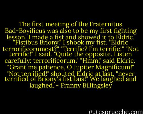 The first meeting of the Fraternitus Bad-Boyificus was also to be my first fighting lesson. I made a fist and showed it to Eldric.<br />"Fistibus Briony." I shook my fist. "Eldric terrorificorumest?"<br />"Terrific? I'm terrific!"<br />"Not terrific!" I said. "Quite the opposite. Listen carefully: terrorificorum."<br />"Hmm," said Eldric. <br />"Grant me patience, O Jupiter Magnificum!"<br />"Not terrified!" shouted Eldric at last. "never terrified of Briony's fistibus!"<br />We laughed and laughed. - Franny Billingsley