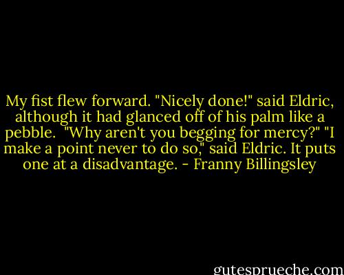 My fist flew forward.<br />"Nicely done!" said Eldric, although it had glanced off of his palm like a pebble. <br />"Why aren't you begging for mercy?"<br />"I make a point never to do so," said Eldric. It puts one at a disadvantage. - Franny Billingsley