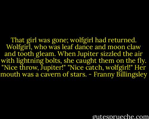 That girl was gone; wolfgirl had returned. Wolfgirl, who was leaf dance and moon claw and tooth gleam. When Jupiter sizzled the air with lightning bolts, she caught them on the fly.<br />"Nice throw, Jupiter!"<br />"Nice catch, wolfgirl!"<br />Her mouth was a cavern of stars. - Franny Billingsley