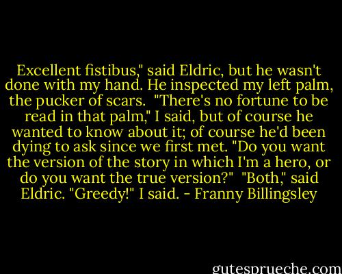 Excellent fistibus," said Eldric, but he wasn't done with my hand. He inspected my left palm, the pucker of scars. <br />"There's no fortune to be read in that palm," I said, but of course he wanted to know about it; of course he'd been dying to ask since we first met. "Do you want the version of the story in which I'm a hero, or do you want the true version?" <br />"Both," said Eldric.<br />"Greedy!" I said. - Franny Billingsley