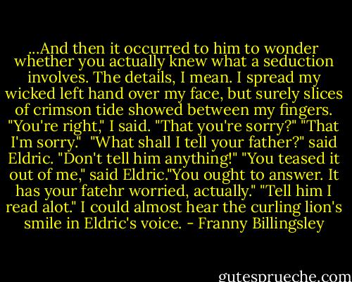 ...And then it occurred to him to wonder whether you actually knew what a seduction involves. The details, I mean.<br />I spread my wicked left hand over my face, but surely slices of crimson tide showed between my fingers. "You're right," I said.<br />"That you're sorry?"<br />"That I'm sorry." <br />"What shall I tell your father?" said Eldric.<br />"Don't tell him anything!"<br />"You teased it out of me," said Eldric."You ought to answer. It has your fatehr worried, actually."<br />"Tell him I read alot." I could almost hear the curling lion's smile in Eldric's voice. - Franny Billingsley