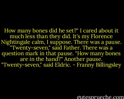 How many bones did he set?" I cared about it much less than they did. It's my Florence Nightingale calm, I suppose.<br />There was a pause.<br />"Twenty-seven," said Father.<br />There was a question mark in that pause. "How many bones are in the hand?"<br />Another pause.<br />"Twenty-seven," said Eldric. - Franny Billingsley
