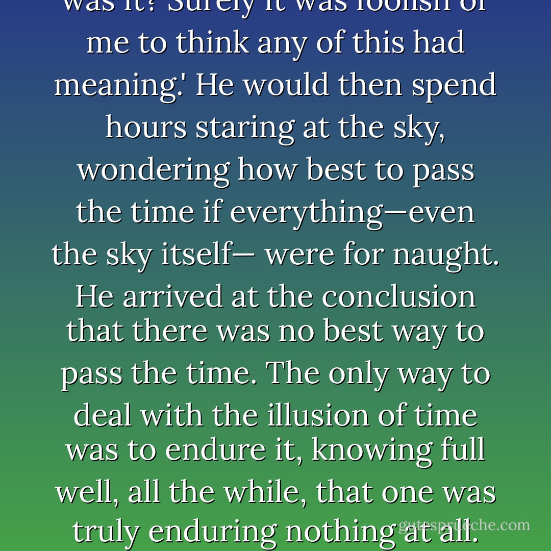 His hatred for all was so intense that it should extinguish the very love from which it was conceived. And thus, he ceased to feel. There was nothing further in which to believe that made the prospect of feeling worthwhile. Daily he woke up and cast downtrodden eyes upon the sea and he would say to himself with a hint of regret at his hitherto lack of indifference, 'All a dim illusion, was it? Surely it was foolish of me to think any of this had meaning.' He would then spend hours staring at the sky, wondering how best to pass the time if everything—even the sky itself— were for naught. He arrived at the conclusion that there was no best way to pass the time. The only way to deal with the illusion of time was to endure it, knowing full well, all the while, that one was truly enduring nothing at all. Unfortunately for him, this nihilistic resolution to dispassion didn’t suit him very well and he soon became extremely bored. Faced now with the choice between further boredom and further suffering, he impatiently chose the latter, sailing another few weeks along the coast , and then inland, before finally dropping anchor off the shores of the fishing village of Yami. - Ashim Shanker