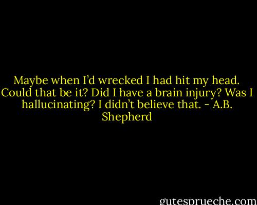 Maybe when I’d wrecked I had hit my head. Could that be it? Did I have a brain injury? Was I hallucinating? I didn’t believe that. - A.B. Shepherd