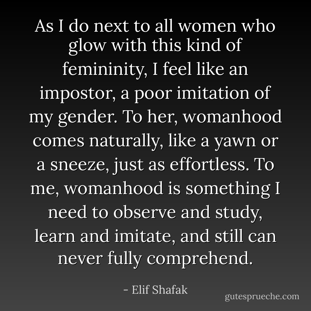 As I do next to all women who glow with this kind of femininity, I feel like an impostor, a poor imitation of my gender. To her, womanhood comes naturally, like a yawn or a sneeze, just as effortless. To me, womanhood is something I need to observe and study, learn and imitate, and still can never fully comprehend. - Elif Shafak
