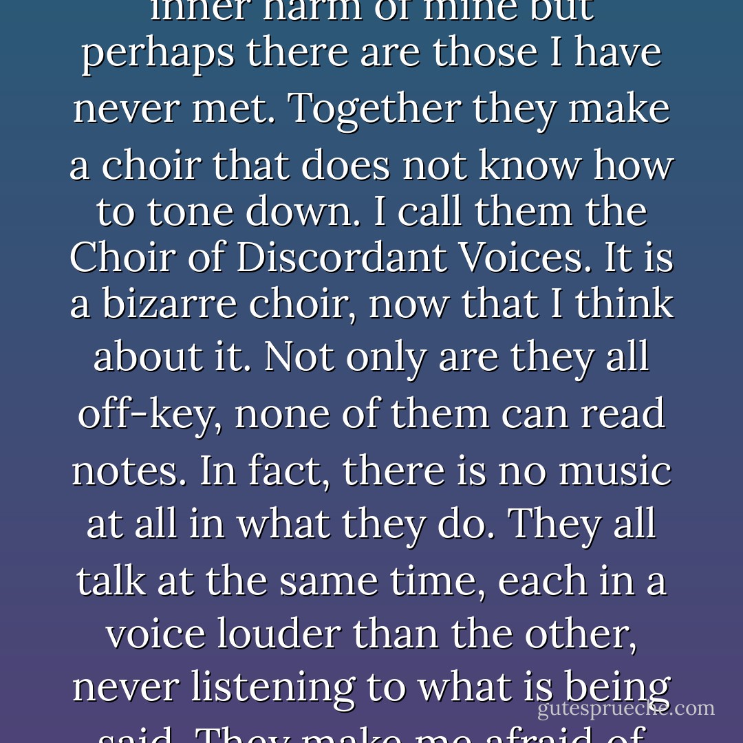 Silence is the worst. Whenever a thick cloud of silence descends, the yapping voices inside me become all the more audible, rising to the surface one by one. I like to believe I know all the women in this inner harm of mine but perhaps there are those I have never met. Together they make a choir that does not know how to tone down. I call them the Choir of Discordant Voices. It is a bizarre choir, now that I think about it. Not only are they all off-key, none of them can read notes. In fact, there is no music at all in what they do. They all talk at the same time, each in a voice louder than the other, never listening to what is being said. They make me afraid of my own diversity, the fragmentation inside of me. That is why I do not like the quiet. I even find it unpleasant, unsettling. - Elif Shafak
