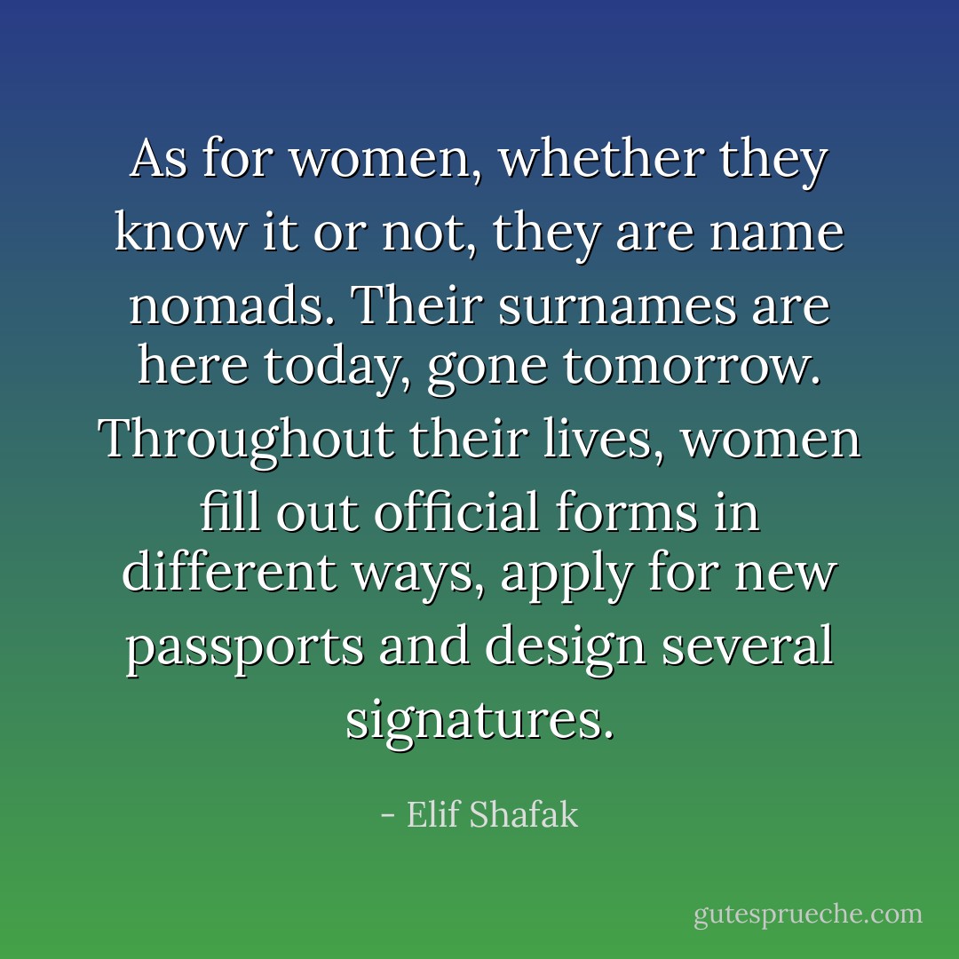 As for women, whether they know it or not, they are name nomads. Their surnames are here today, gone tomorrow. Throughout their lives, women fill out official forms in different ways, apply for new passports and design several signatures. - Elif Shafak