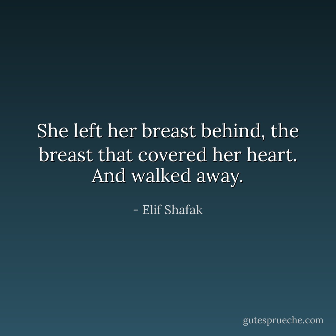 She left her breast behind, the breast that covered her heart. And walked away. - Elif Shafak