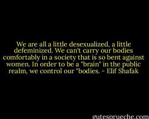 We are all a little desexualized, a little defeminized. We can't carry our bodies comfortably in a society that is so bent against women. In order to be a "brain" in the public realm, we control our "bodies. - Elif Shafak