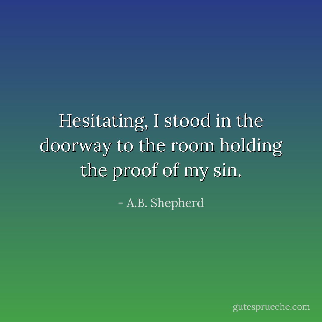 Hesitating, I stood in the doorway to the room holding the proof of my sin. - A.B. Shepherd