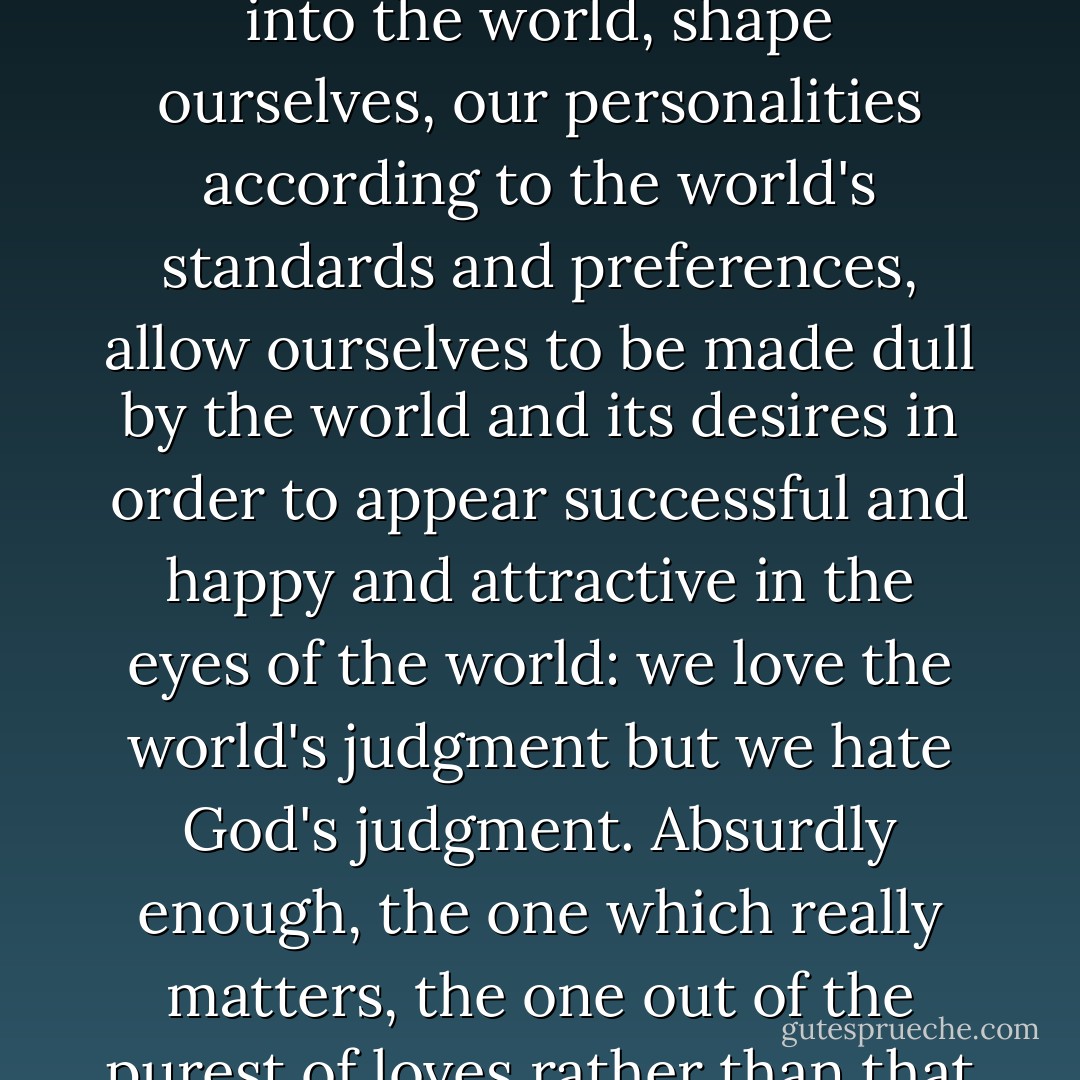 It is neither judgment nor judgment according to the status quo with which we have a problem, but rather judgment according to God's Word. We sharply dress ourselves, go out into the world, shape ourselves, our personalities according to the world's standards and preferences, allow ourselves to be made dull by the world and its desires in order to appear successful and happy and attractive in the eyes of the world: we love the world's judgment but we hate God's judgment. Absurdly enough, the one which really matters, the one out of the purest of loves rather than that of a mere contract in hopes of mutual gain, is the one from which we so adamantly try to cut off, shut off, and distance ourselves. - Criss Jami