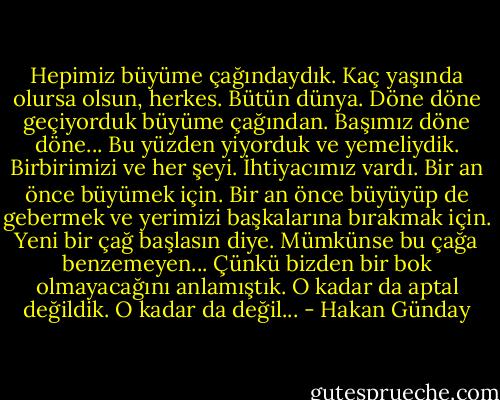 Hepimiz büyüme çağındaydık. Kaç yaşında olursa olsun, herkes. Bütün dünya. Döne döne geçiyorduk büyüme çağından. Başımız döne döne... Bu yüzden yiyorduk ve yemeliydik. Birbirimizi ve her şeyi. İhtiyacımız vardı. Bir an önce büyümek için. Bir an önce büyüyüp de gebermek ve yerimizi başkalarına bırakmak için. Yeni bir çağ başlasın diye. Mümkünse bu çağa benzemeyen... Çünkü bizden bir bok olmayacağını anlamıştık. O kadar da aptal değildik. O kadar da değil... - Hakan Günday