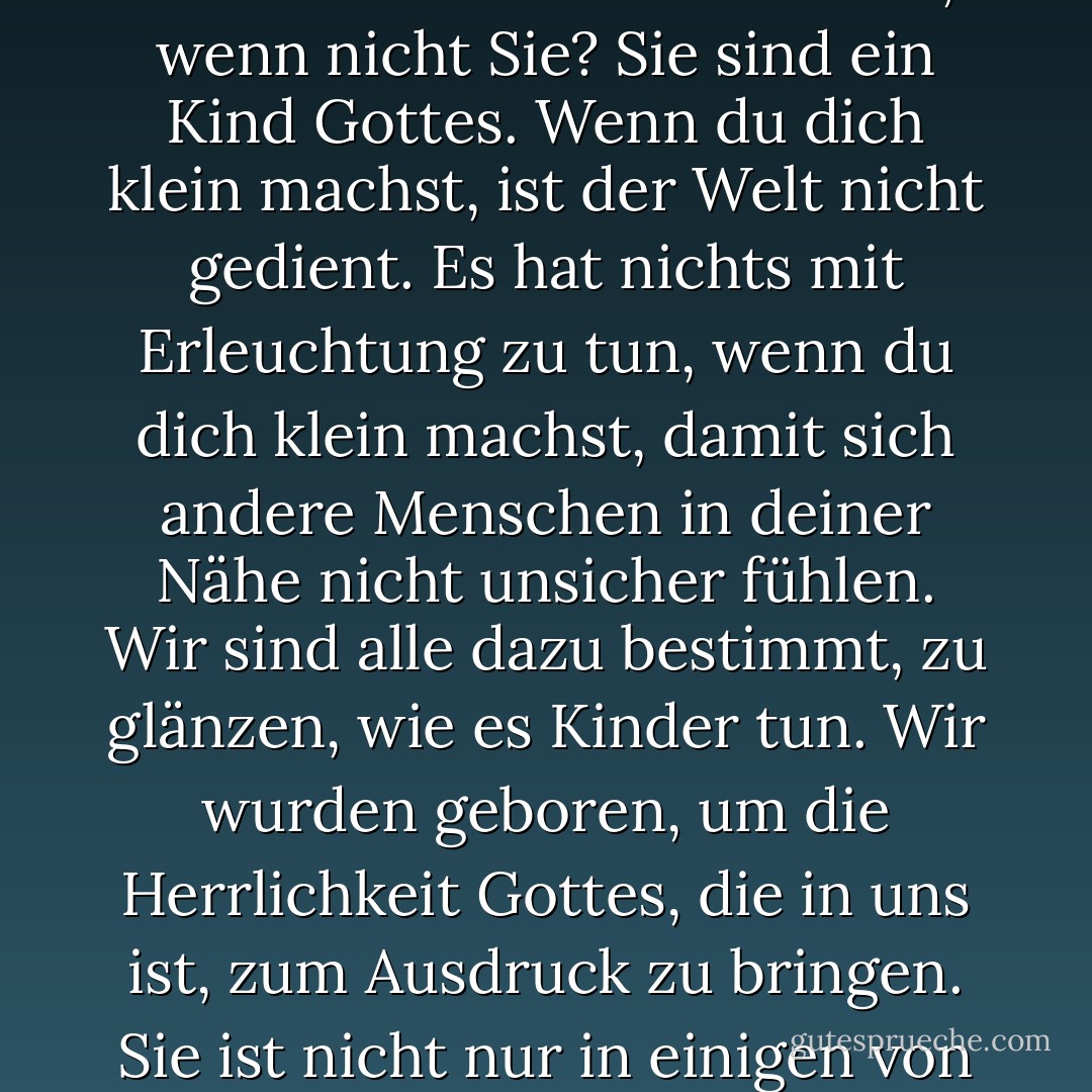 Unsere tiefste Angst ist nicht, dass wir unzulänglich sind. Unsere tiefste Angst ist, dass wir unermesslich mächtig sind. Es ist unser Licht, nicht unsere Dunkelheit, die uns am meisten ängstigt. Wir fragen uns: "Wer bin ich, dass ich brillant, großartig, talentiert, fabelhaft sein kann? Aber wer sind Sie, wenn nicht Sie? Sie sind ein Kind Gottes. Wenn du dich klein machst, ist der Welt nicht gedient. Es hat nichts mit Erleuchtung zu tun, wenn du dich klein machst, damit sich andere Menschen in deiner Nähe nicht unsicher fühlen. Wir sind alle dazu bestimmt, zu glänzen, wie es Kinder tun. Wir wurden geboren, um die Herrlichkeit Gottes, die in uns ist, zum Ausdruck zu bringen. Sie ist nicht nur in einigen von uns, sie ist in jedem von uns. Und wenn wir unser eigenes Licht leuchten lassen, geben wir unbewusst anderen Menschen die Erlaubnis, das Gleiche zu tun. Wenn wir von unserer eigenen Angst befreit sind, befreit unsere Gegenwart automatisch auch andere. - Marianne Williamson<