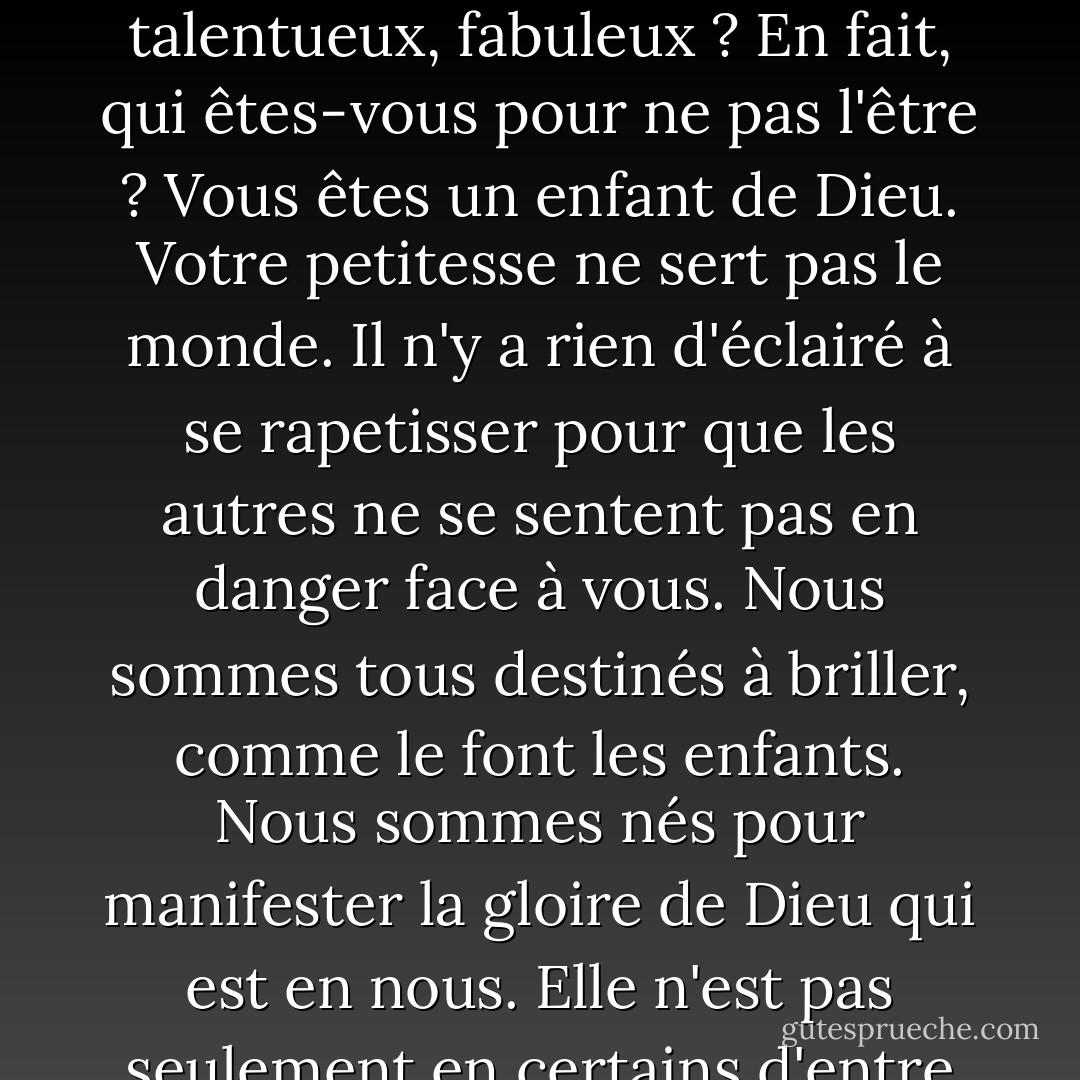 Notre peur la plus profonde n'est pas de ne pas être à la hauteur. Notre peur la plus profonde est que nous sommes puissants au-delà de toute mesure. C'est notre lumière, et non notre obscurité, qui nous effraie le plus. Nous nous demandons : "Qui suis-je pour être brillant, magnifique, talentueux, fabuleux ? En fait, qui êtes-vous pour ne pas l'être ? Vous êtes un enfant de Dieu. Votre petitesse ne sert pas le monde. Il n'y a rien d'éclairé à se rapetisser pour que les autres ne se sentent pas en danger face à vous. Nous sommes tous destinés à briller, comme le font les enfants. Nous sommes nés pour manifester la gloire de Dieu qui est en nous. Elle n'est pas seulement en certains d'entre nous, elle est en chacun. Et lorsque nous laissons briller notre propre lumière, nous donnons inconsciemment aux autres la permission de faire de même. Lorsque nous sommes libérés de notre propre peur, notre présence libère automatiquement les autres. - Marianne Williamson
