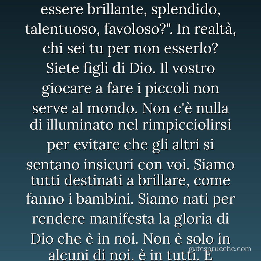 La nostra paura più profonda non è quella di essere inadeguati. La nostra paura più profonda è che siamo potenti oltre ogni misura. È la nostra luce, non la nostra oscurità, che ci spaventa di più. Ci chiediamo: "Chi sono io per essere brillante, splendido, talentuoso, favoloso?". In realtà, chi sei tu per non esserlo? Siete figli di Dio. Il vostro giocare a fare i piccoli non serve al mondo. Non c'è nulla di illuminato nel rimpicciolirsi per evitare che gli altri si sentano insicuri con voi. Siamo tutti destinati a brillare, come fanno i bambini. Siamo nati per rendere manifesta la gloria di Dio che è in noi. Non è solo in alcuni di noi, è in tutti. E quando lasciamo brillare la nostra luce, inconsciamente diamo agli altri il permesso di fare lo stesso. Quando ci liberiamo dalla nostra paura, la nostra presenza libera automaticamente gli altri. - Marianne Williamson