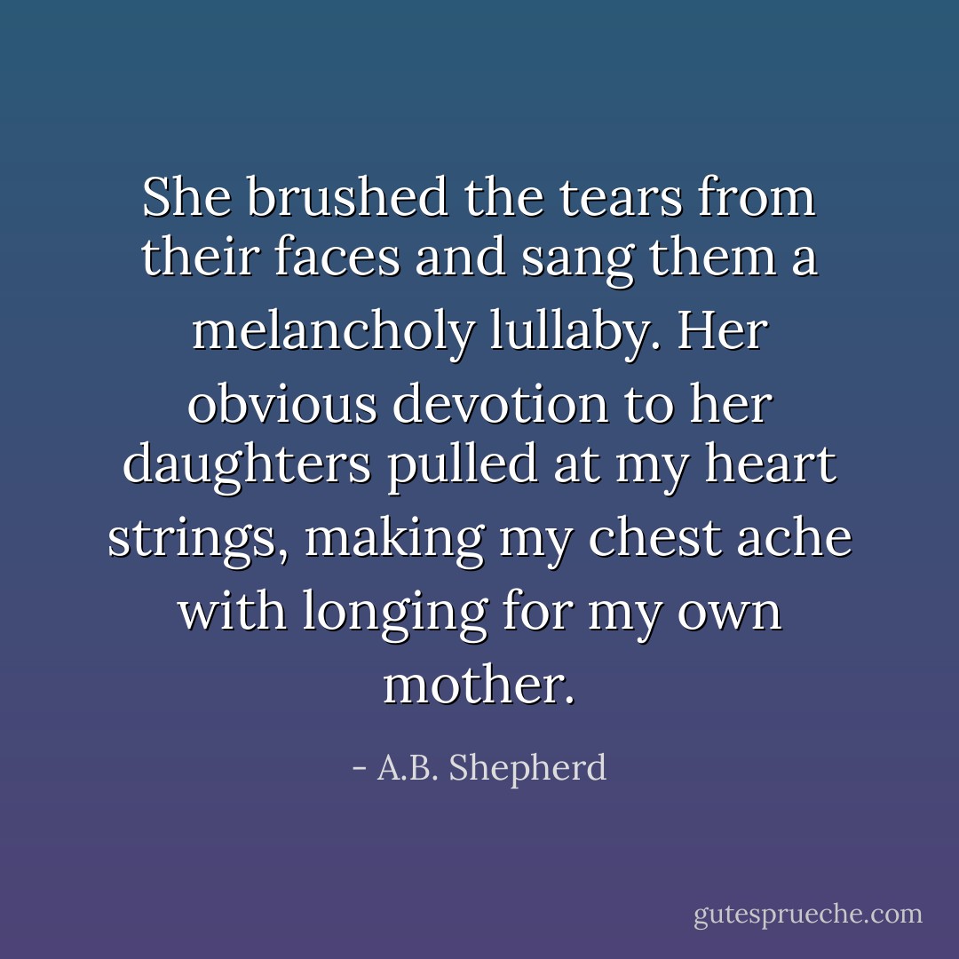 She brushed the tears from their faces and sang them a melancholy lullaby. Her obvious devotion to her daughters pulled at my heart strings, making my chest ache with longing for my own mother. - A.B. Shepherd