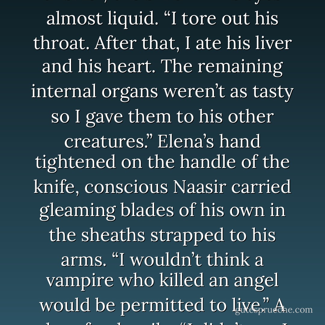 A long-dead angel who thought to own me,” was his enigmatic answer, the silver in his eyes almost liquid. “I tore out his throat. After that, I ate his liver and his heart. The remaining internal organs weren’t as tasty so I gave them to his other creatures.”<br />Elena’s hand tightened on the handle of the knife, conscious Naasir carried gleaming blades of his own in the sheaths strapped to his arms. “I wouldn’t think a vampire who killed an angel would be permitted to live.”<br />A slow, feral smile. “I didn’t say I killed him. - Nalini Singh