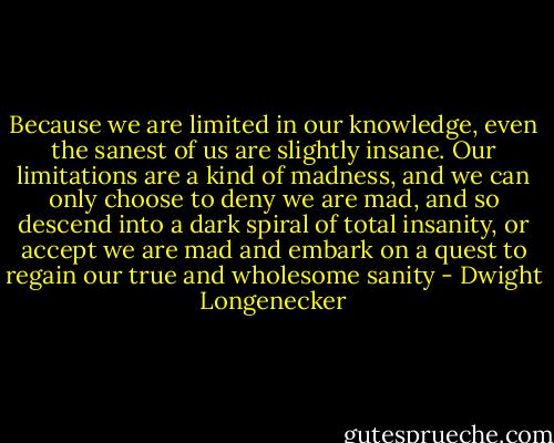 Because we are limited in our knowledge, even the sanest of us are slightly insane. Our limitations are a kind of madness, and we can only choose to deny we are mad, and so descend into a dark spiral of total insanity, or accept we are mad and embark on a quest to regain our true and wholesome sanity - Dwight Longenecker