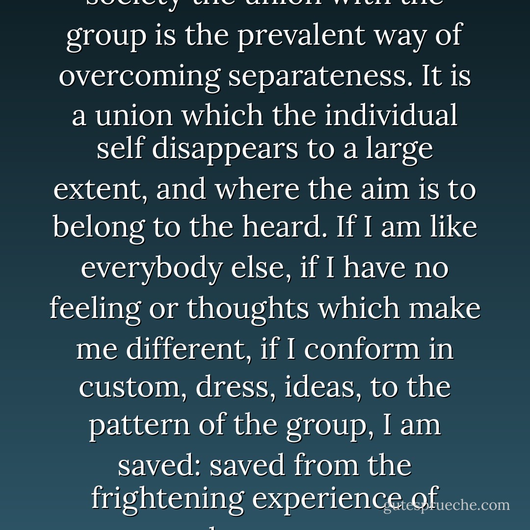 Also in contemporary Western society the union with the group is the prevalent way of overcoming separateness. It is a union which the individual self disappears to a large extent, and where the aim is to belong to the heard. If I am like everybody else, if I have no feeling or thoughts which make me different, if I conform in custom, dress, ideas, to the pattern of the group, I am saved: saved from the frightening experience of aloneness. - Erich Fromm