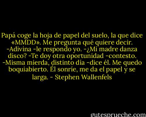 Papá coge la hoja de papel del suelo, la que dice «MMDD». Me pregunta qué quiere decir.<br />-Adivina -le respondo yo.<br />-¿Mi madre danza disco?<br />-Te doy otra oportunidad -contesto.<br />-Misma mierda, distinto día -dice él.<br />Me quedo boquiabierto. Él sonríe, me da el papel y se larga. - Stephen Wallenfels