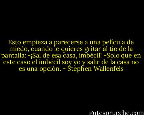Esto empieza a parecerse a una película de miedo, cuando le quieres gritar al tío de la pantalla:<br />-¡Sal de esa casa, imbécil! -Solo que en este caso el imbécil soy yo y salir de la casa no es una opción. - Stephen Wallenfels
