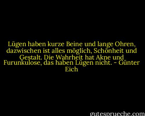 Lügen haben kurze Beine und lange Ohren, dazwischen ist alles möglich, Schönheit und Gestalt. Die Wahrheit hat Akne und Furunkulose, das haben Lügen nicht. - Günter Eich