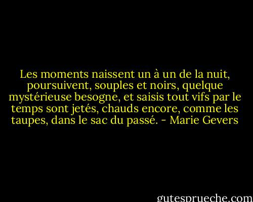 Les moments naissent un à un de la nuit, poursuivent, souples et noirs, quelque mystérieuse besogne, et saisis tout vifs par le temps sont jetés, chauds encore, comme les taupes, dans le sac du passé. - Marie Gevers