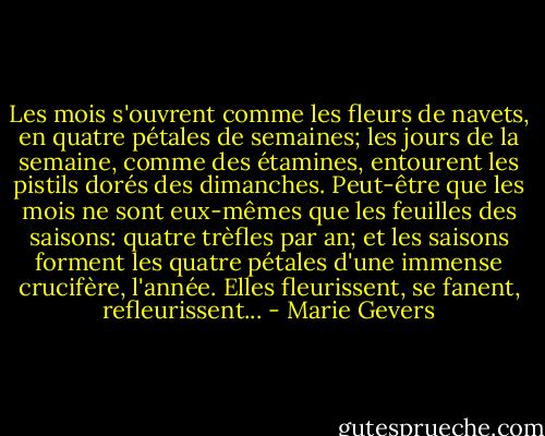 Les mois s'ouvrent comme les fleurs de navets, en quatre pétales de semaines; les jours de la semaine, comme des étamines, entourent les pistils dorés des dimanches. Peut-être que les mois ne sont eux-mêmes que les feuilles des saisons: quatre trèfles par an; et les saisons forment les quatre pétales d'une immense crucifère, l'année. Elles fleurissent, se fanent, refleurissent... - Marie Gevers