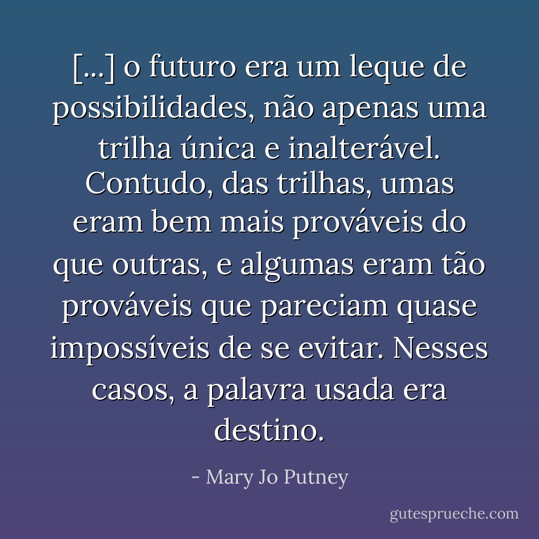 [...] o futuro era um leque de possibilidades, não apenas uma trilha única e inalterável. Contudo, das trilhas, umas eram bem mais prováveis do que outras, e algumas eram tão prováveis que pareciam quase impossíveis de se evitar. Nesses casos, a palavra usada era destino. - Mary Jo Putney