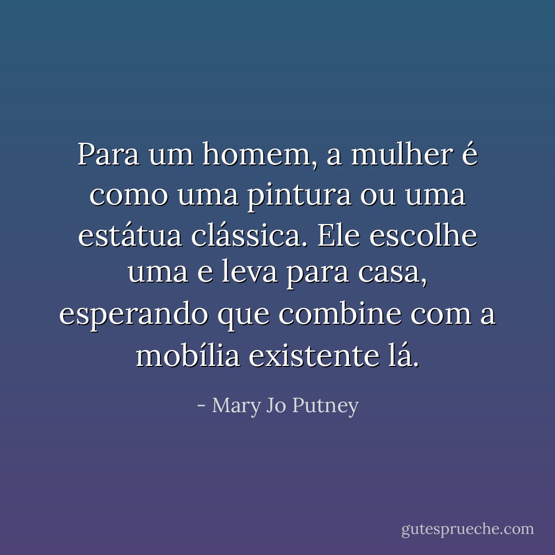 Para um homem, a mulher é como uma pintura ou uma estátua clássica. Ele escolhe uma e leva para casa, esperando que combine com a mobília existente lá. - Mary Jo Putney