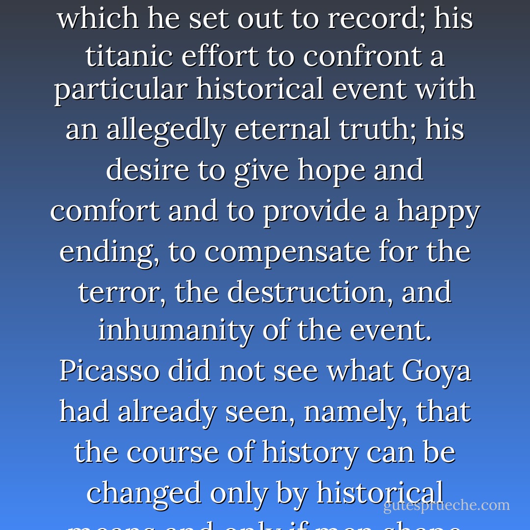 The reason for which Picasso was compelled to resort to signs and allegories should now be clear enough: his utter political helplessness in the face of a historical situation which he set out to record; his titanic effort to confront a particular historical event with an allegedly eternal truth; his desire to give hope and comfort and to provide a happy ending, to compensate for the terror, the destruction, and inhumanity of the event. Picasso did not see what Goya had already seen, namely, that the course of history can be changed only by historical means and only if men shape their own history instead of acting as the automaton of an earthly power or an allegedly eternal idea. - Max Raphael