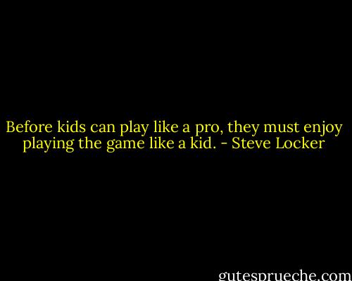 Before kids can play like a pro, they must enjoy playing the game like a kid. - Steve Locker