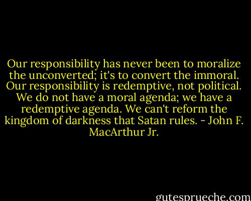 Our responsibility has never been to moralize the unconverted; it's to convert the immoral. Our responsibility is redemptive, not political. We do not have a moral agenda; we have a redemptive agenda. We can't reform the kingdom of darkness that Satan rules. - John F. MacArthur Jr.