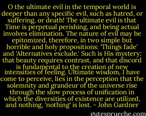 O the ultimate evil in the temporal world is deeper than any specific evil, such as hatred, or suffering, or death! The ultimate evil is that Time is perpetual perishing, and being actual involves elimination. The nature of evil may be epitomized, therefore, in two simple but horrible and holy propositions: 'Things fade' and 'Alternatives exclude.' Such is His mystery: that beauty requires contrast, and that discord is fundamental to the creation of new intensities of feeling. Ultimate wisdom, I have come to perceive, lies in the perception that the solemnity and grandeur of the universe rise through the slow process of unification in which the diversities of existence are utilized, and nothing, 'nothing' is lost. - John Gardner