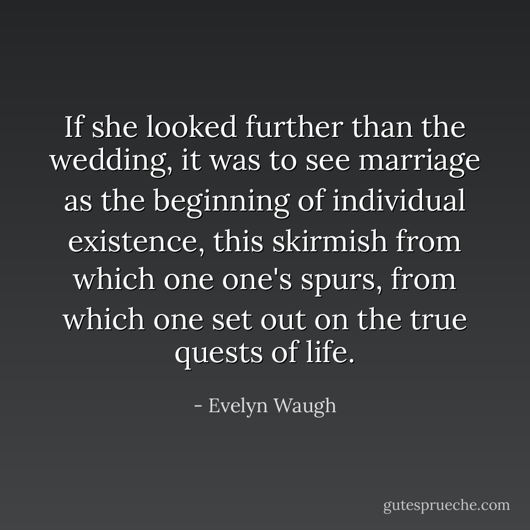 If she looked further than the wedding, it was to see marriage as the beginning of individual existence, this skirmish from which one one's spurs, from which one set out on the true quests of life. - Evelyn Waugh