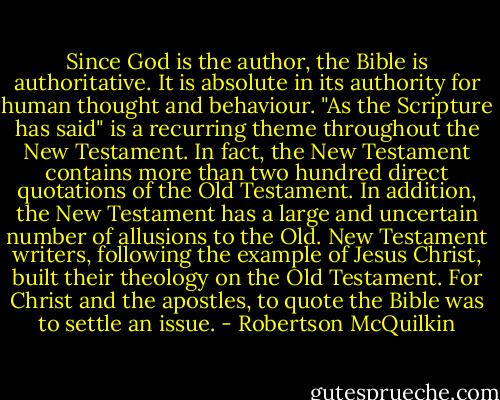 Since God is the author, the Bible is authoritative. It is absolute in its authority for human thought and behaviour. "As the Scripture has said" is a recurring theme throughout the New Testament. In fact, the New Testament contains more than two hundred direct quotations of the Old Testament. In addition, the New Testament has a large and uncertain number of allusions to the Old. New Testament writers, following the example of Jesus Christ, built their theology on the Old Testament. For Christ and the apostles, to quote the Bible was to settle an issue. - Robertson McQuilkin