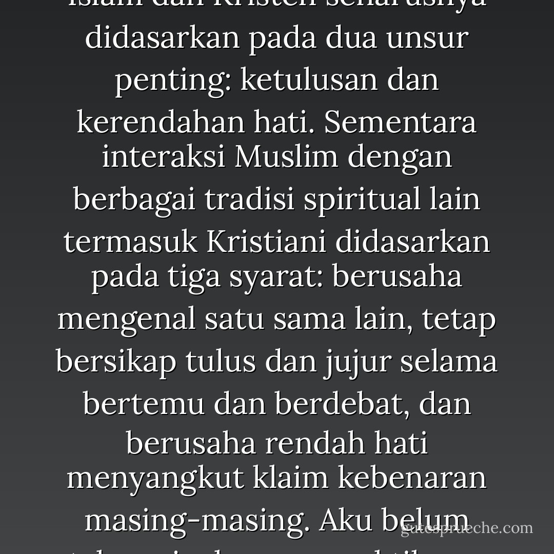 Kawanku yang Muslim itu menerangkan ajaran Muhammad terkait dengan hal ini. Dia mengatakan, hubungan Islam dan Kristen seharusnya didasarkan pada dua unsur penting: ketulusan dan kerendahan hati. Sementara interaksi Muslim dengan berbagai tradisi spiritual lain termasuk Kristiani didasarkan pada tiga syarat: berusaha mengenal satu sama lain, tetap bersikap tulus dan jujur selama bertemu dan berdebat, dan berusaha rendah hati menyangkut klaim kebenaran masing-masing. Aku belum tahu sejauh mana praktiknya. Hanya, seperti itulah ajaran moral nabi dari Arab itu yang kutahu. - Tasaro G.K.